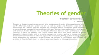 Theories of gender
THEORIES OF GENDER INEQUALITIES
2.1 Introduction
Theories of Gender Inequalities do not only offer explanations of gender differences but also help to
clarify differences between gender and sex as well as gender and feminism which are often
misconstrued and confused. This unit discusses first, biological theories that explain gender differences
in terms of natural biology and innate abilities which were dominant theories before the rise of gender
and feminism. Gender theories view and locate differences between males and females in social
constructs (created by society.) This chapter covers both macro and micro theories of gender
inequalities. Macro theories tend to be comprehensive and include a variety of factors while micro
theories centre explanations on individual aspects like environment, biology, culture or ecology. Origins,
major expositions and applicability of each theory are discussed in this chapter. Also activities are
provided at the end of each theory to enhance your understanding of it through interaction.
 