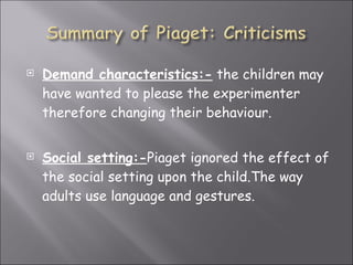 Demand characteristics:-  the children may have wanted to please the experimenter therefore changing their behaviour. Social setting:- Piaget ignored the effect of the social setting upon the child.The way adults use language and gestures. 