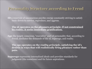 ID -a reservoir of unconscious psychic energy constantly striving to satisfy basic drives to survive, reproduce, and aggress. The id operates on the  pleasure principle : If not constrained bu reality, it seeks immediate gratification. Ego -the largely conscious, “executive” part of personality that, according to Freud, mediates the demands of the id, superego, and reality. The ego operates on the  reality principle , satisfying the id’s desires in ways that will realistically bring pleasure rather than pain. Superego -represents internalized ideals and provides standards for judgment (the conscious) and for future aspirations. 