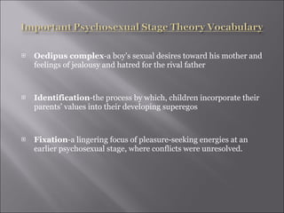 Oedipus complex -a boy’s sexual desires toward his mother and feelings of jealousy and hatred for the rival father Identification -the process by which, children incorporate their parents’ values into their developing superegos Fixation -a lingering focus of pleasure-seeking energies at an earlier psychosexual stage, where conflicts were unresolved. 