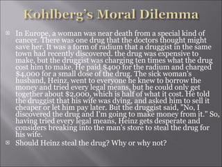 In Europe, a woman was near death from a special kind of cancer. There was one drug that the doctors thought might save her. It was a form of radium that a druggist in the same town had recently discovered. the drug was expensive to make, but the druggist was charging ten times what the drug cost him to make. He paid $400 for the radium and charged $4,000 for a small dose of the drug. The sick woman's husband, Heinz, went to everyone he knew to borrow the money and tried every legal means, but he could only get together about $2,000, which is half of what it cost. He told the druggist that his wife was dying, and asked him to sell it cheaper or let him pay later. But the druggist said, "No, I discovered the drug and I'm going to make money from it." So, having tried every legal means, Heinz gets desperate and considers breaking into the man's store to steal the drug for his wife. Should Heinz steal the drug? Why or why not?  