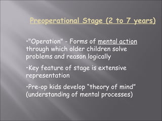 "Operation" - Forms of  mental action  through which older children solve problems and reason logically  Key feature of stage is extensive representation Pre-op kids develop “theory of mind” (understanding of mental processes)   Preoperational Stage (2 to 7 years) 