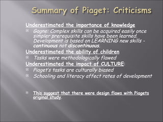 Underestimated the importance of knowledge   Gagne: Complex skills can be acquired easily once simpler prerequisite skills have been learned. Development is based on LEARNING new skills -  continuous  not  discontinuous . Underestimated the ability of children   Tasks were methodologically flawed Underestimated the impact of CULTURE :  Piaget’s tasks are culturally biased  Schooling and literacy affect rates of development   This suggest that there were design flaws with Piagets original study . 
