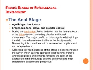 FREUD'S STAGES OF PSYCHOSEXUAL
DEVELOPMENT
The Anal Stage
 Age Range: 1 to 3 years
 Erogenous Zone: Bowel and Bladder C...