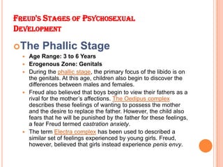 FREUD'S STAGES OF PSYCHOSEXUAL
DEVELOPMENT
The Phallic Stage
 Age Range: 3 to 6 Years
 Erogenous Zone: Genitals
 Durin...