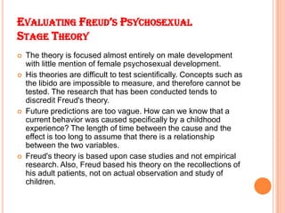 EVALUATING FREUD’S PSYCHOSEXUAL
STAGE THEORY
 The theory is focused almost entirely on male development
with little menti...