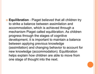  Equilibration - Piaget believed that all children try
to strike a balance between assimilation and
accommodation, which ...