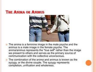 THE ANIMA OR ANIMUS
 The anima is a feminine image in the male psyche and the
animus is a male image in the female psyche...