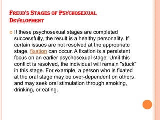 FREUD'S STAGES OF PSYCHOSEXUAL
DEVELOPMENT
 If these psychosexual stages are completed
successfully, the result is a heal...