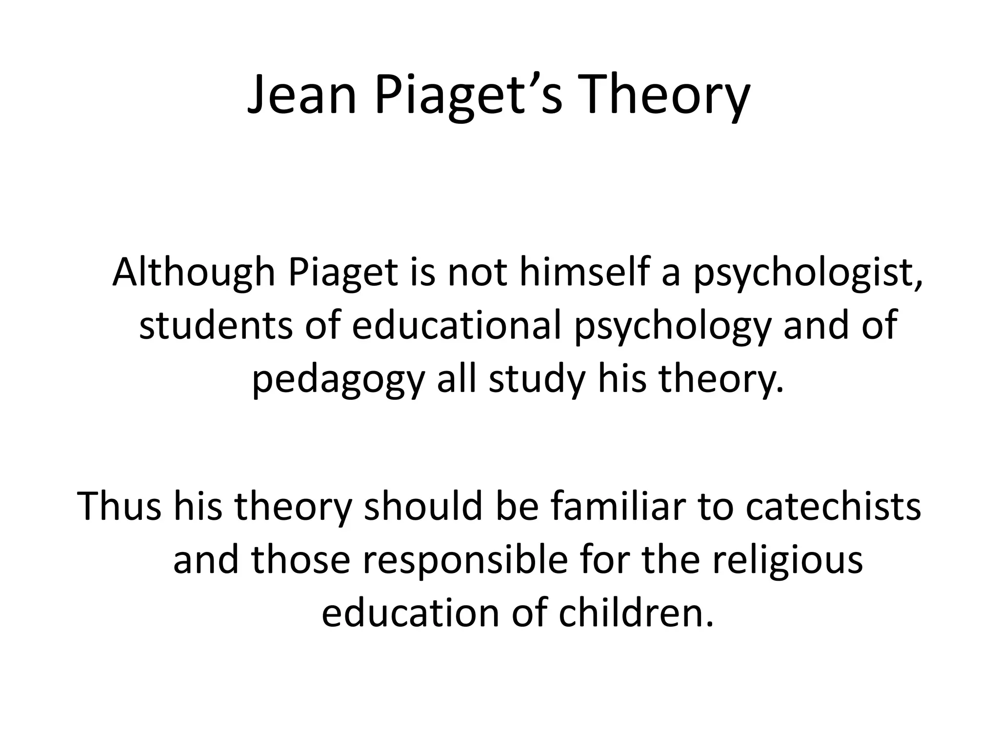 Jean Piaget’s Theory
Although Piaget is not himself a psychologist,
students of educational psychology and of
pedagogy all study his theory.
Thus his theory should be familiar to catechists
and those responsible for the religious
education of children.
 