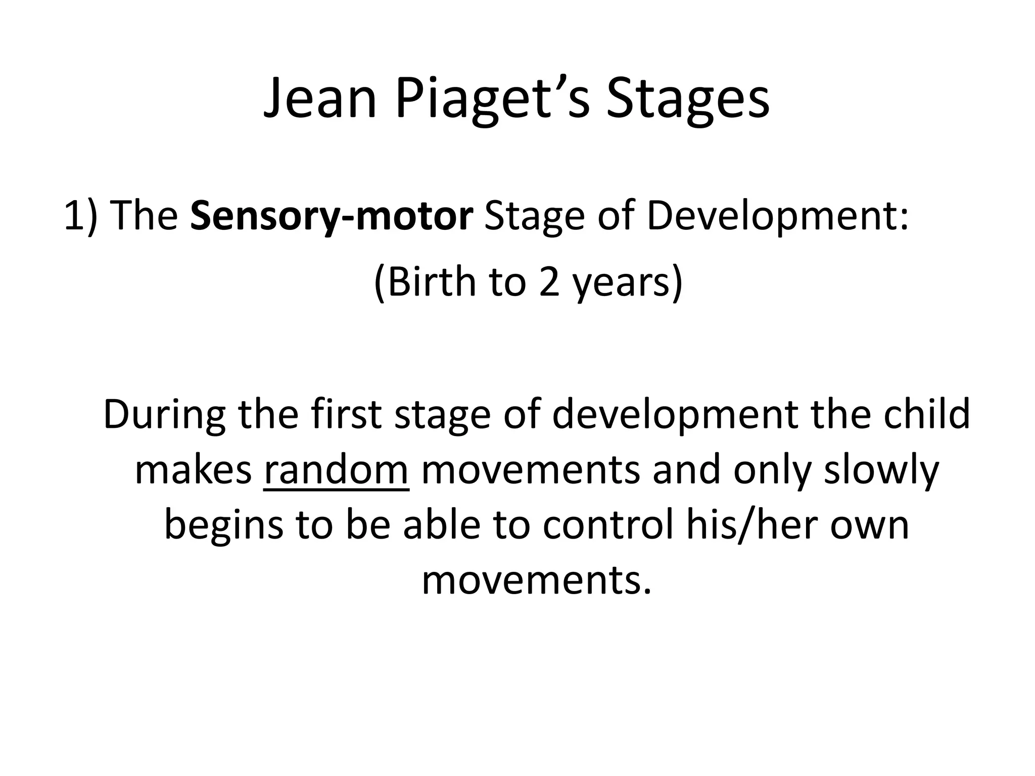 Jean Piaget’s Stages
1) The Sensory-motor Stage of Development:
(Birth to 2 years)
During the first stage of development the child
makes random movements and only slowly
begins to be able to control his/her own
movements.
 