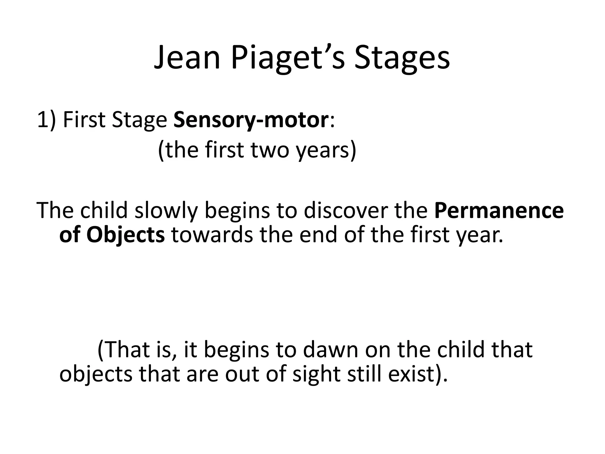 Jean Piaget’s Stages
1) First Stage Sensory-motor:
(the first two years)
The child slowly begins to discover the Permanence
of Objects towards the end of the first year.
(That is, it begins to dawn on the child that
objects that are out of sight still exist).
 
