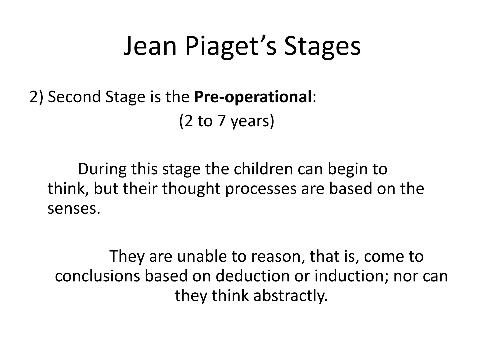 Jean Piaget’s Stages
2) Second Stage is the Pre-operational:
(2 to 7 years)
During this stage the children can begin to
think, but their thought processes are based on the
senses.
They are unable to reason, that is, come to
conclusions based on deduction or induction; nor can
they think abstractly.
 