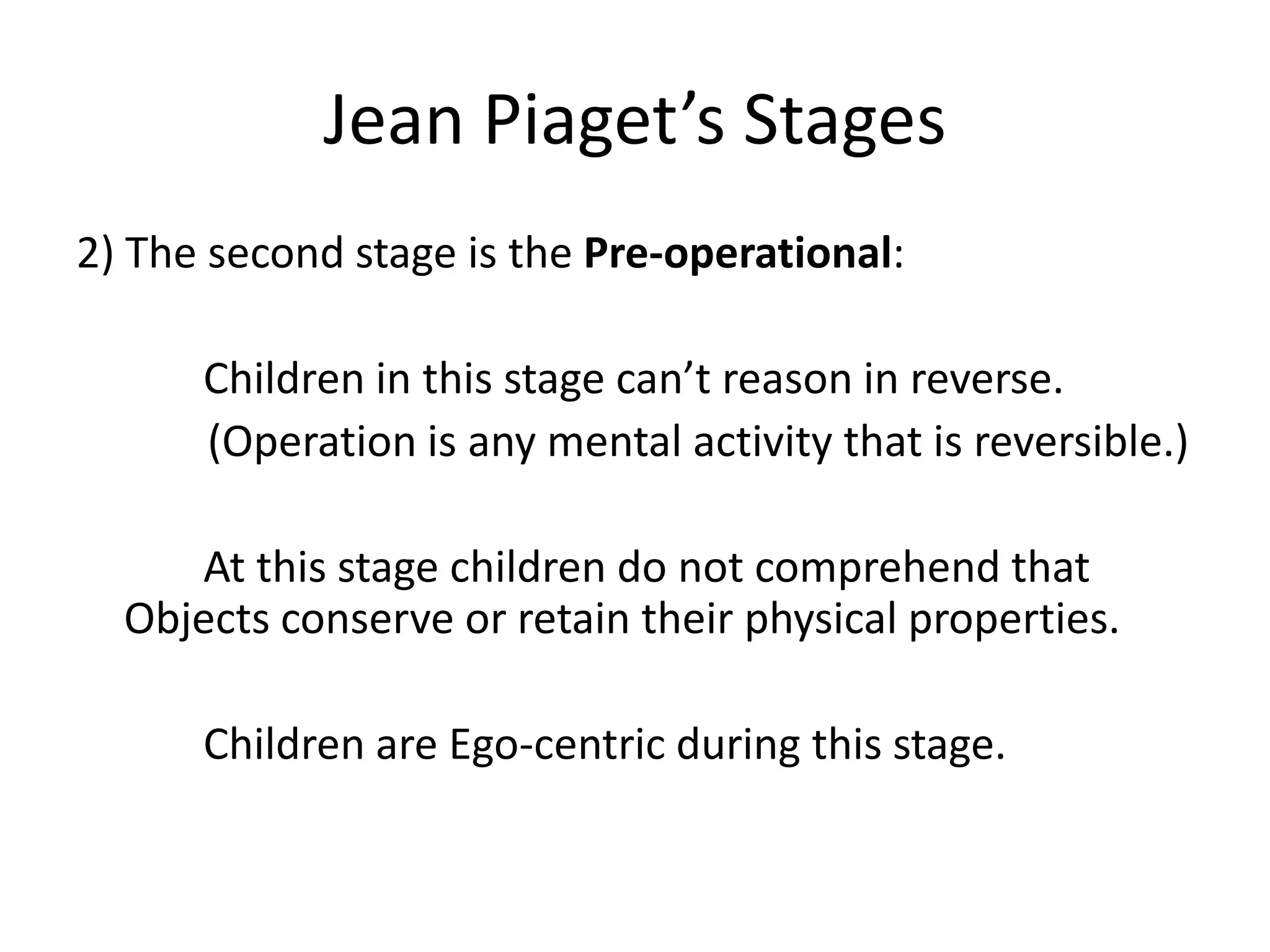 Jean Piaget’s Stages
2) The second stage is the Pre-operational:
Children in this stage can’t reason in reverse.
(Operation is any mental activity that is reversible.)
At this stage children do not comprehend that
Objects conserve or retain their physical properties.
Children are Ego-centric during this stage.
 