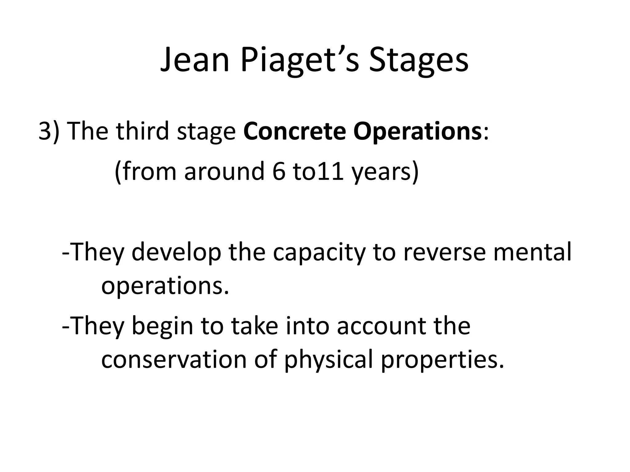 Jean Piaget’s Stages
3) The third stage Concrete Operations:
(from around 6 to11 years)
-They develop the capacity to reverse mental
operations.
-They begin to take into account the
conservation of physical properties.
 