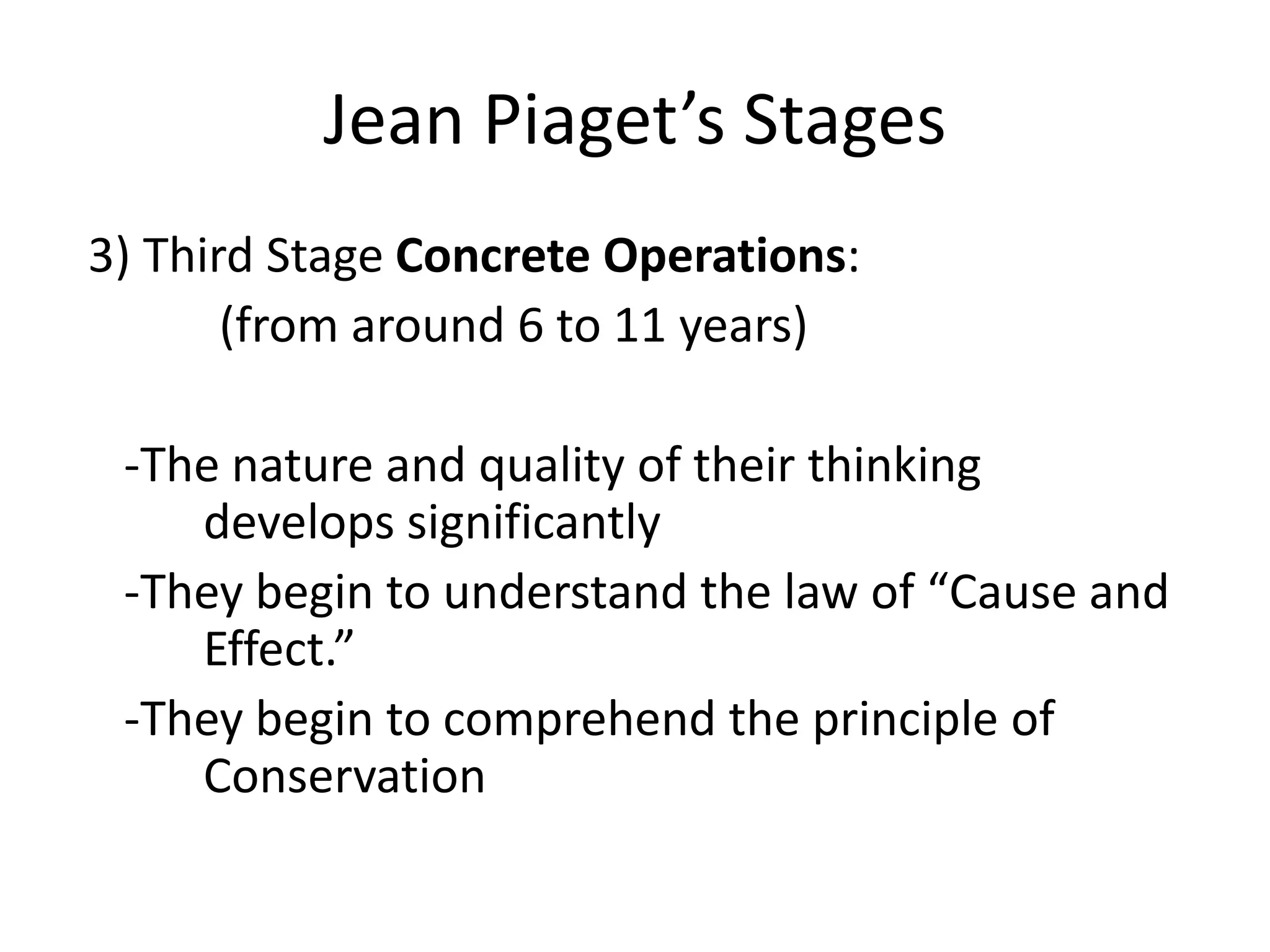 Jean Piaget’s Stages
3) Third Stage Concrete Operations:
(from around 6 to 11 years)
-The nature and quality of their thinking
develops significantly
-They begin to understand the law of “Cause and
Effect.”
-They begin to comprehend the principle of
Conservation
 
