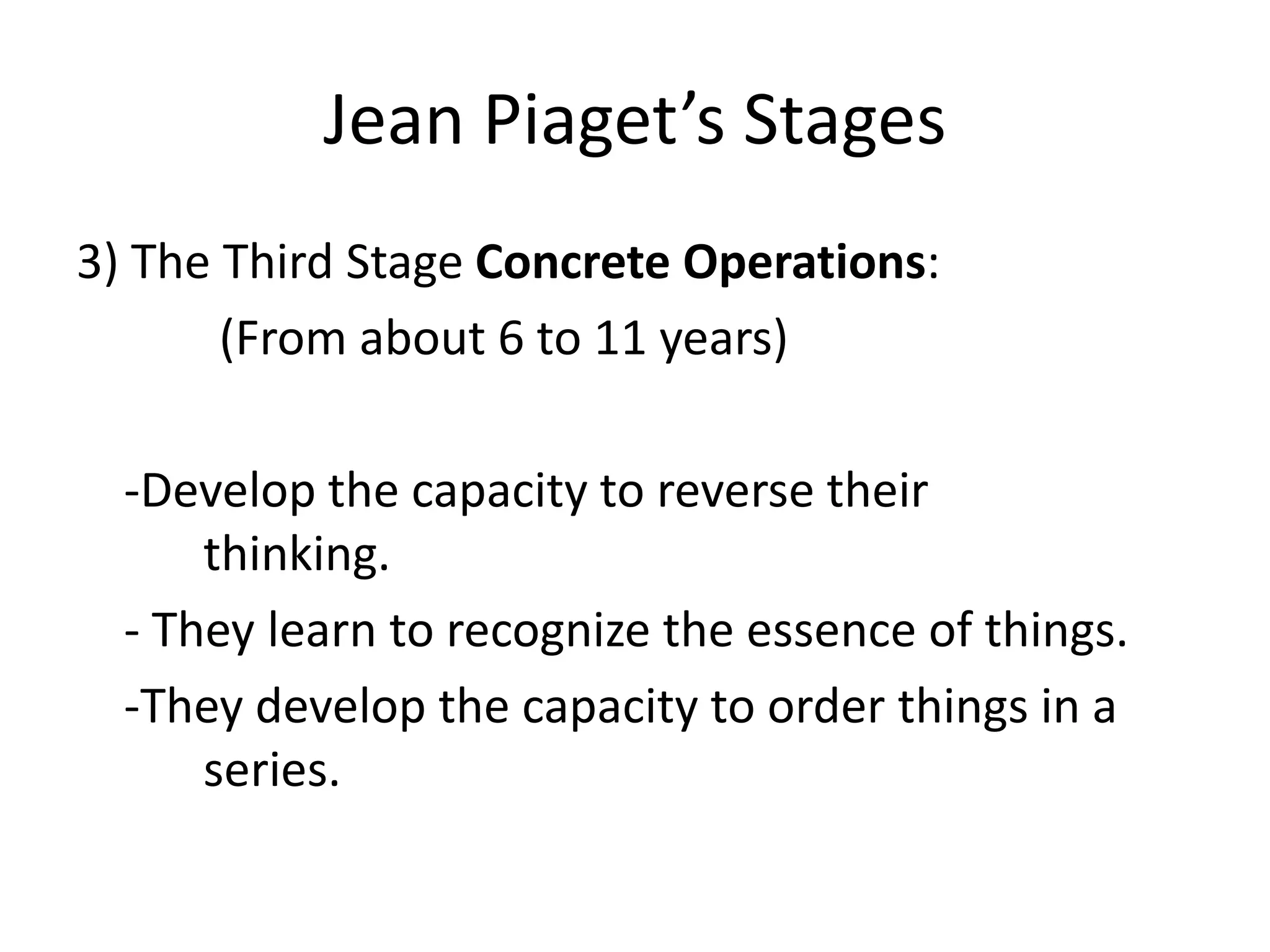 Jean Piaget’s Stages
3) The Third Stage Concrete Operations:
(From about 6 to 11 years)
-Develop the capacity to reverse their
thinking.
- They learn to recognize the essence of things.
-They develop the capacity to order things in a
series.
 