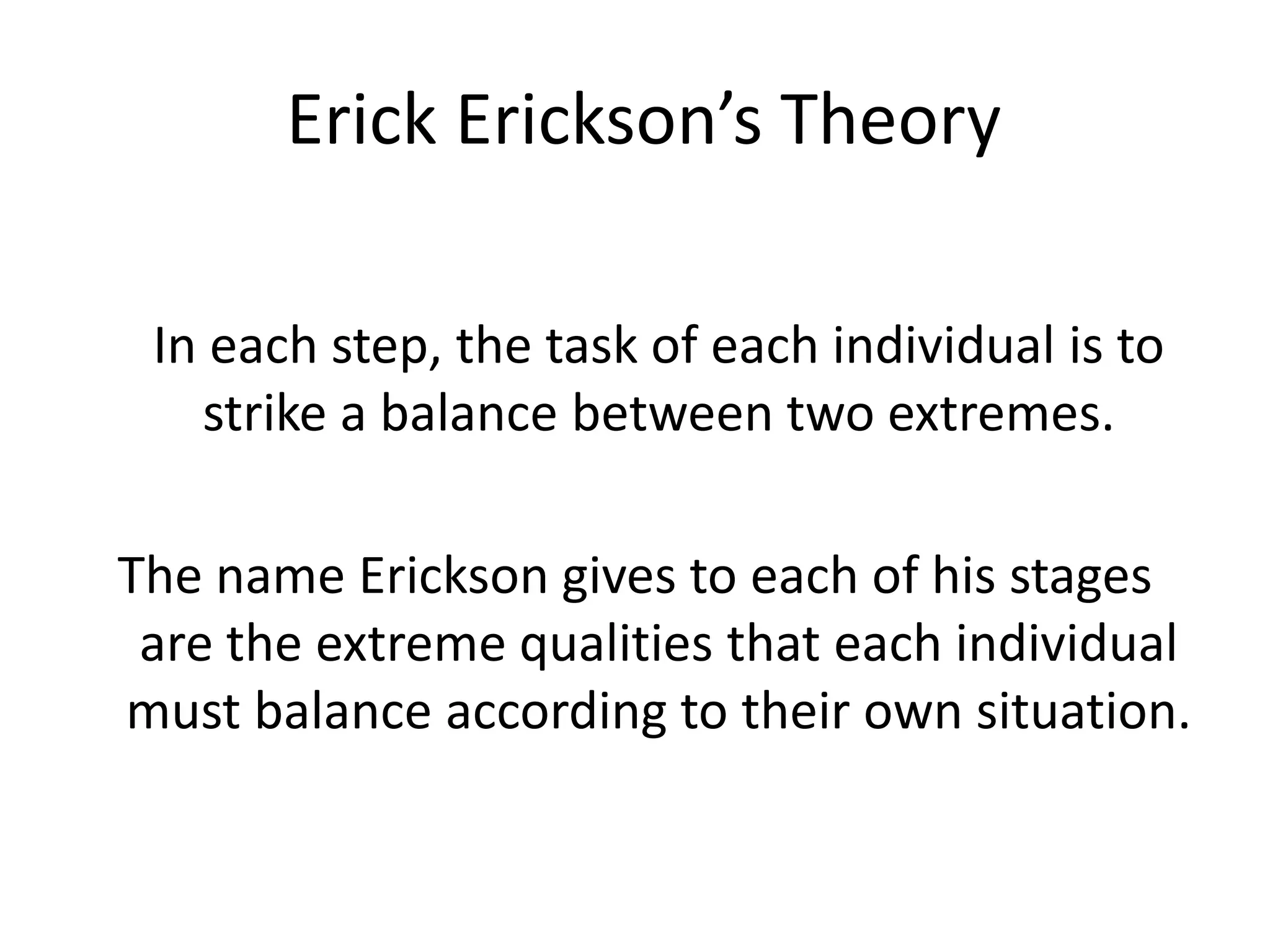 Erick Erickson’s Theory
In each step, the task of each individual is to
strike a balance between two extremes.
The name Erickson gives to each of his stages
are the extreme qualities that each individual
must balance according to their own situation.
 