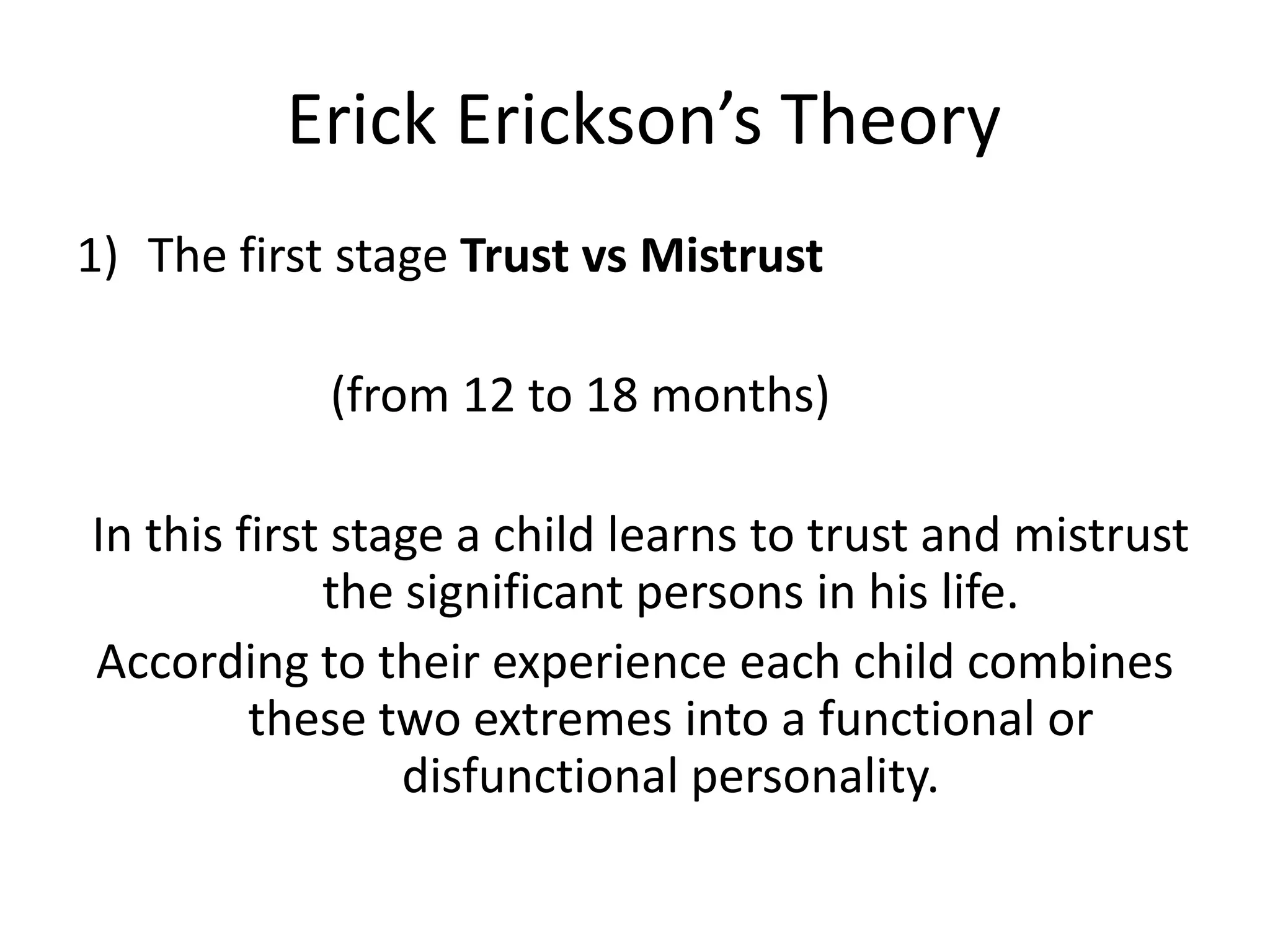 Erick Erickson’s Theory
1) The first stage Trust vs Mistrust
(from 12 to 18 months)
In this first stage a child learns to trust and mistrust
the significant persons in his life.
According to their experience each child combines
these two extremes into a functional or
disfunctional personality.
 