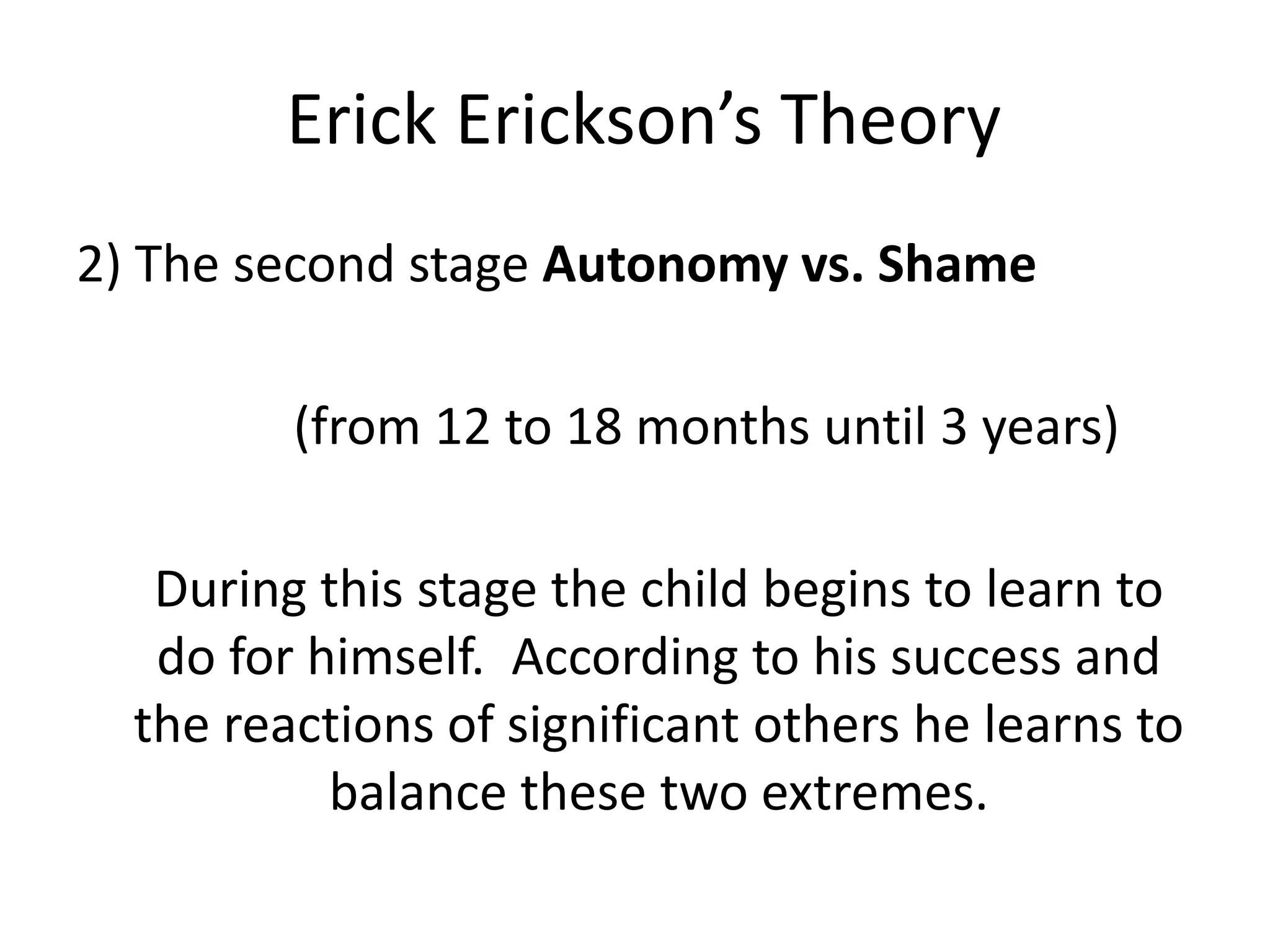 Erick Erickson’s Theory
2) The second stage Autonomy vs. Shame
(from 12 to 18 months until 3 years)
During this stage the child begins to learn to
do for himself. According to his success and
the reactions of significant others he learns to
balance these two extremes.
 