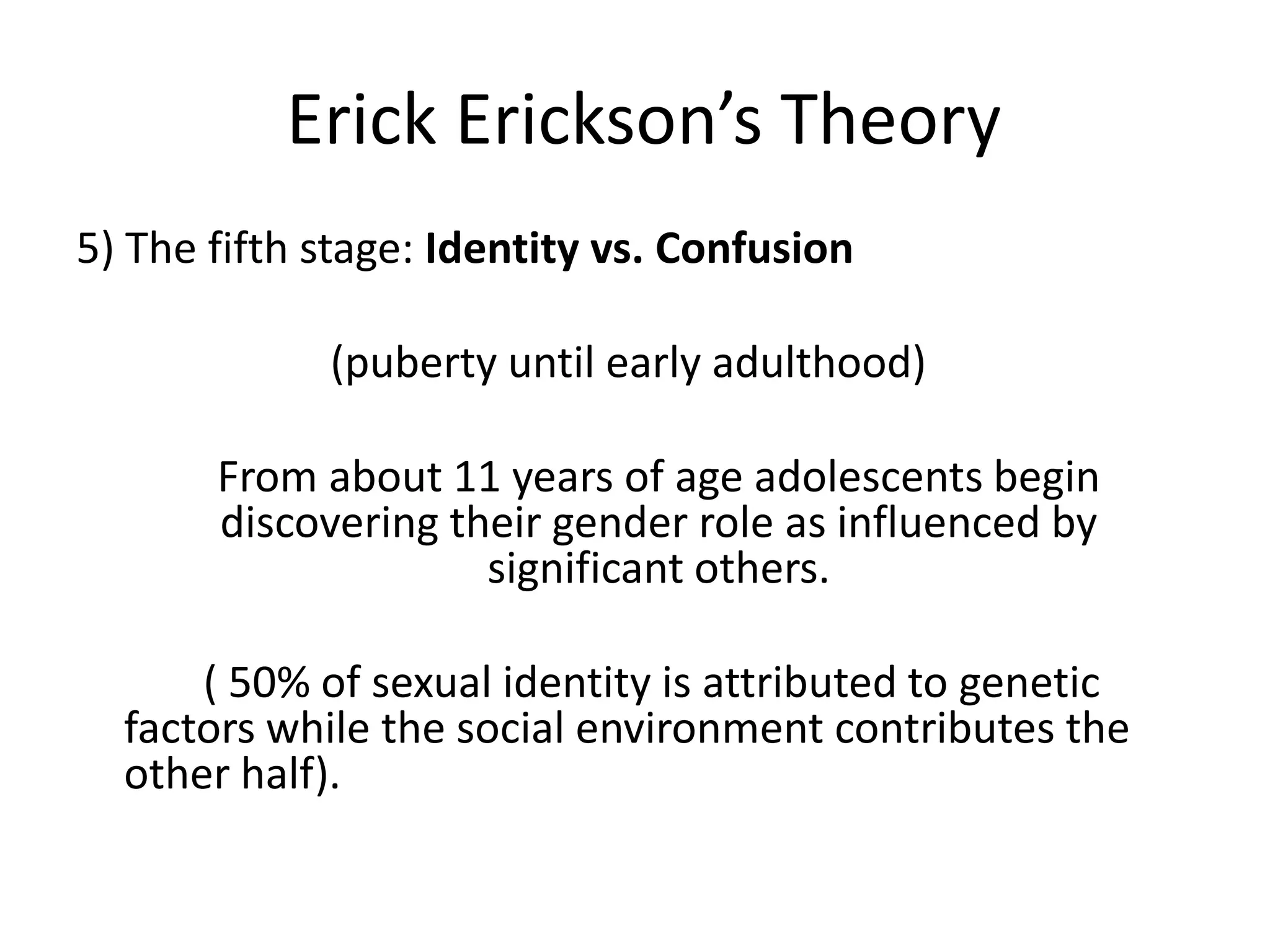 Erick Erickson’s Theory
5) The fifth stage: Identity vs. Confusion
(puberty until early adulthood)
From about 11 years of age adolescents begin
discovering their gender role as influenced by
significant others.
( 50% of sexual identity is attributed to genetic
factors while the social environment contributes the
other half).
 