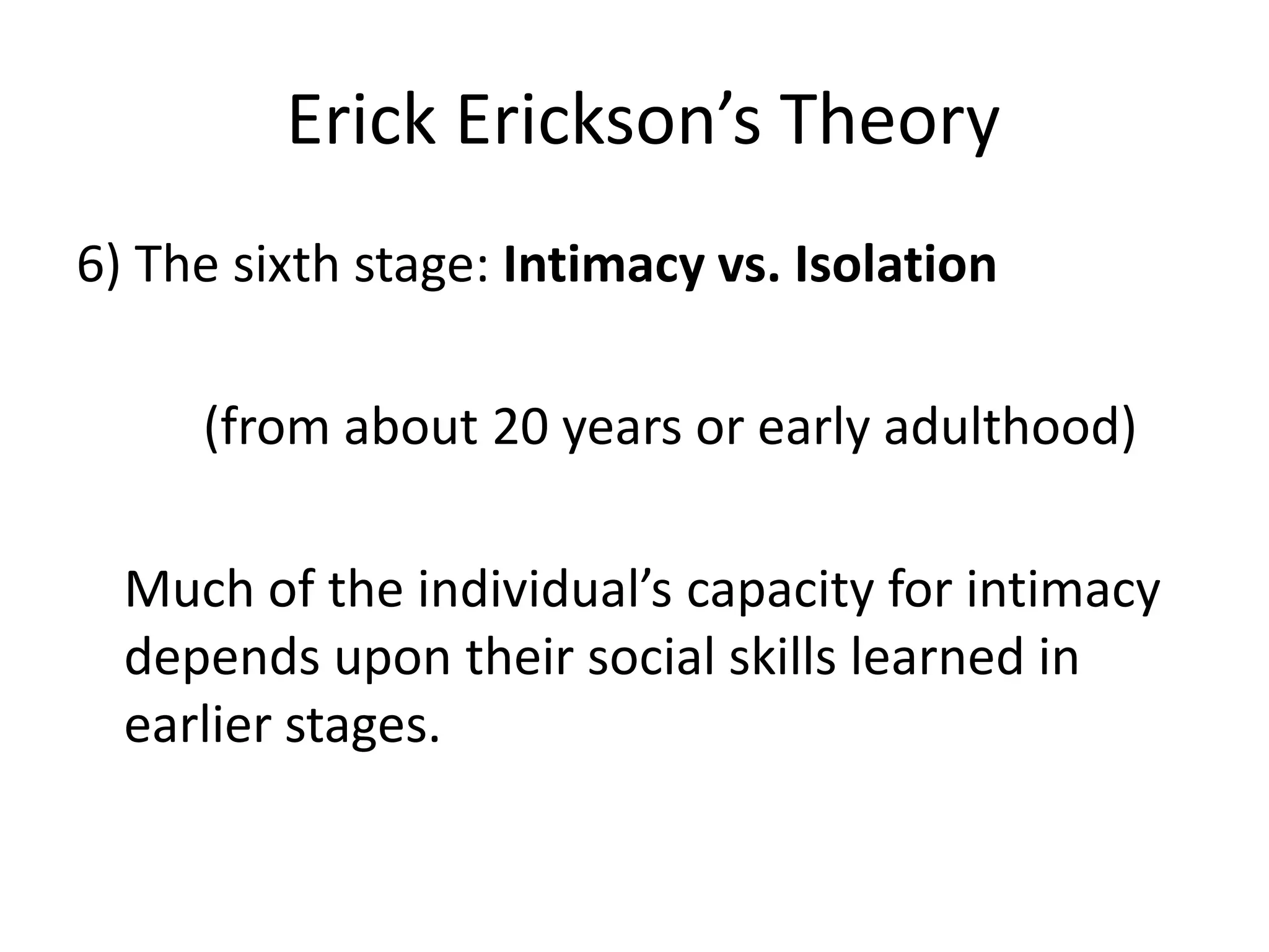 Erick Erickson’s Theory
6) The sixth stage: Intimacy vs. Isolation
(from about 20 years or early adulthood)
Much of the individual’s capacity for intimacy
depends upon their social skills learned in
earlier stages.
 