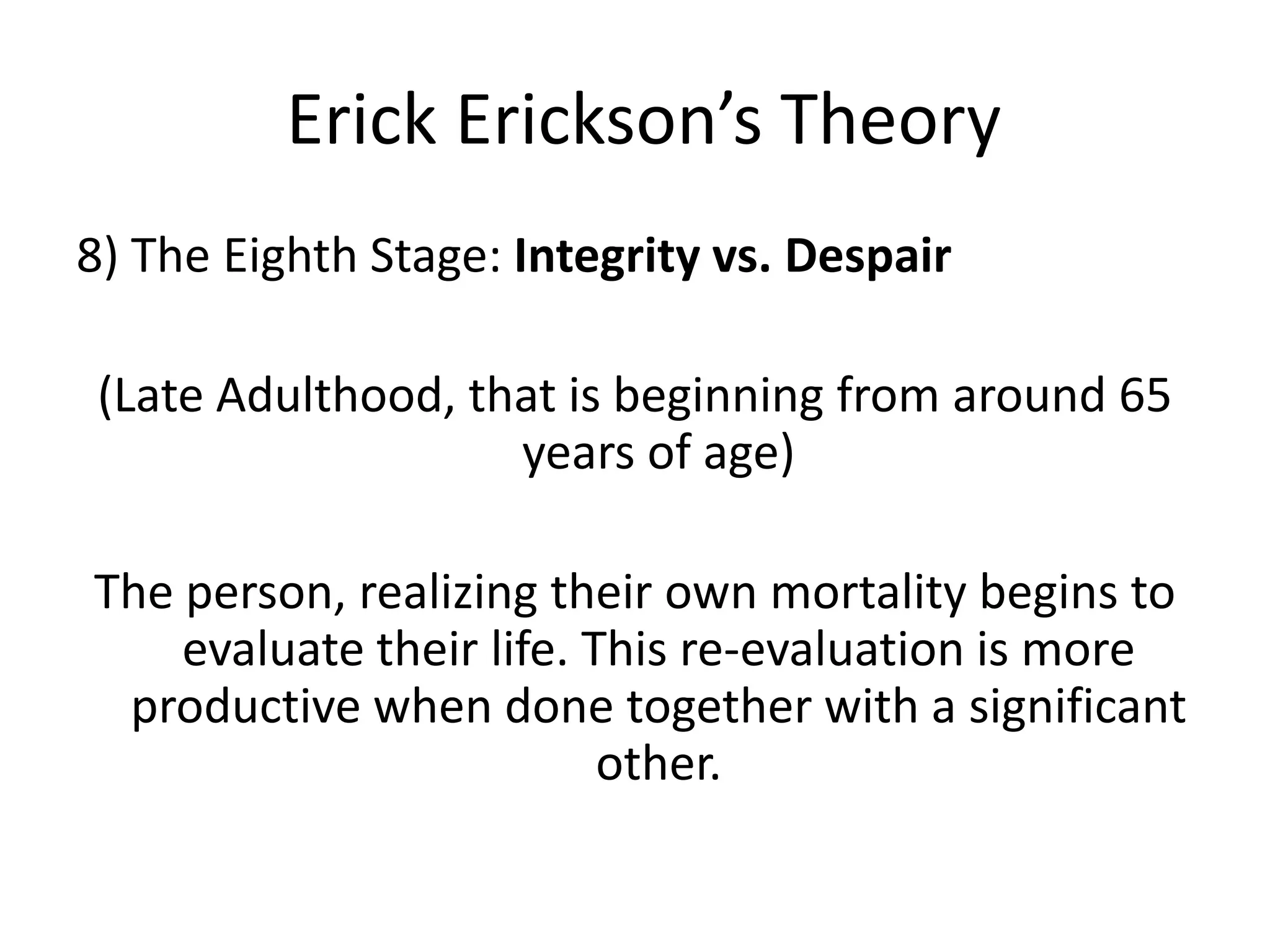 Erick Erickson’s Theory
8) The Eighth Stage: Integrity vs. Despair
(Late Adulthood, that is beginning from around 65
years of age)
The person, realizing their own mortality begins to
evaluate their life. This re-evaluation is more
productive when done together with a significant
other.
 