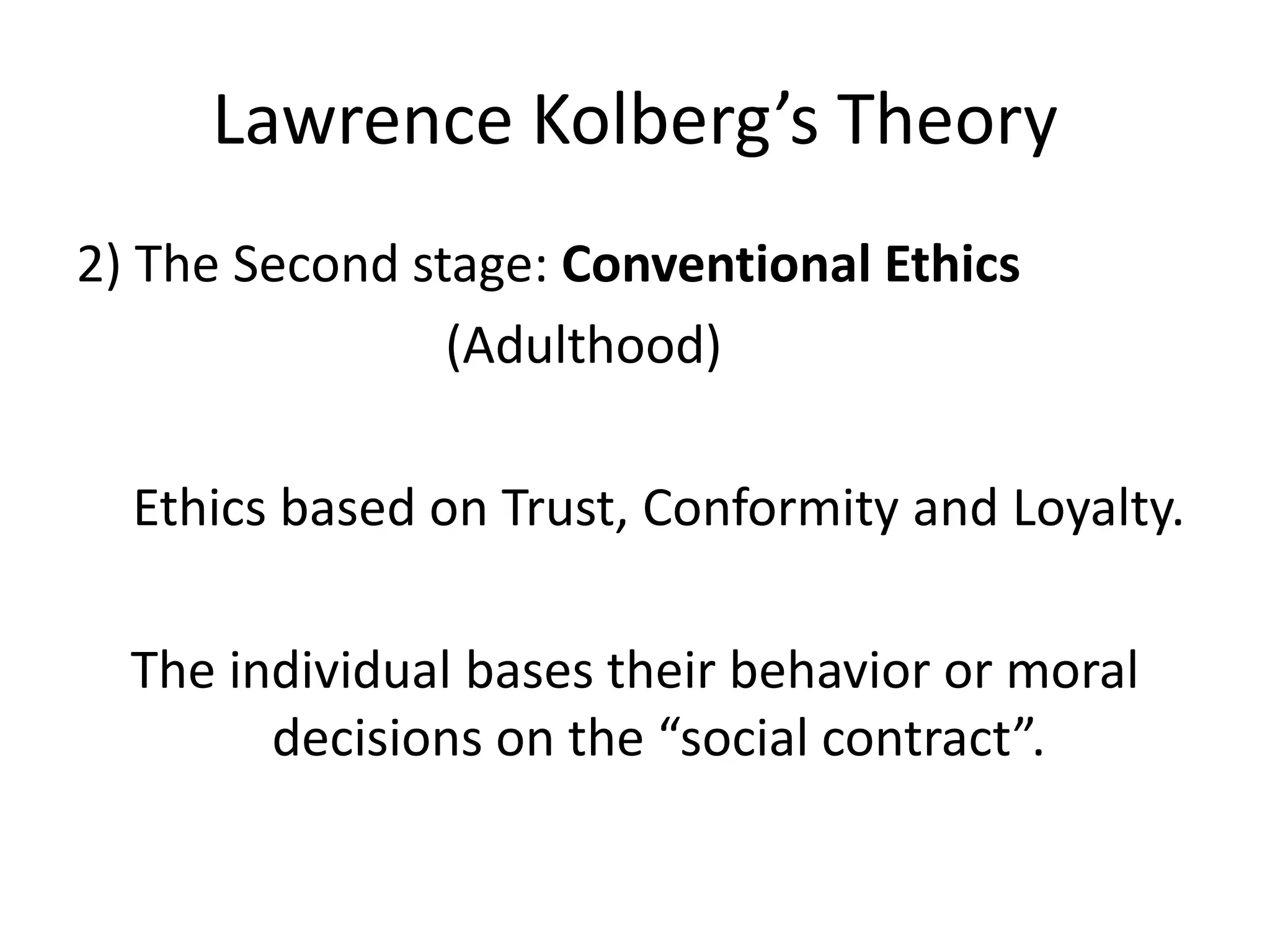 Lawrence Kolberg’s Theory
2) The Second stage: Conventional Ethics
(Adulthood)
Ethics based on Trust, Conformity and Loyalty.
The individual bases their behavior or moral
decisions on the “social contract”.
 
