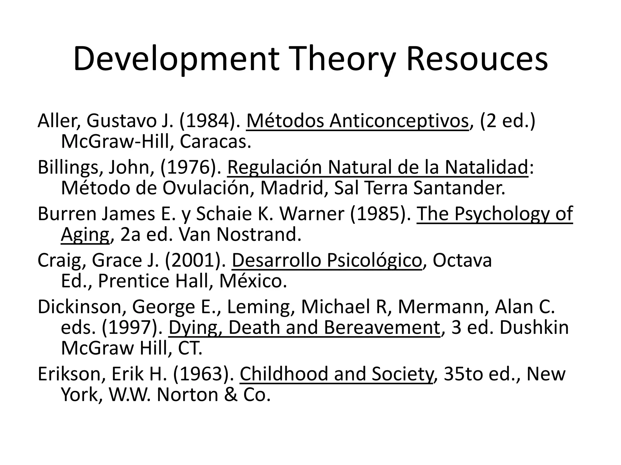 Development Theory Resouces
Aller, Gustavo J. (1984). Métodos Anticonceptivos, (2 ed.)
McGraw-Hill, Caracas.
Billings, John, (1976). Regulación Natural de la Natalidad:
Método de Ovulación, Madrid, Sal Terra Santander.
Burren James E. y Schaie K. Warner (1985). The Psychology of
Aging, 2a ed. Van Nostrand.
Craig, Grace J. (2001). Desarrollo Psicológico, Octava
Ed., Prentice Hall, México.
Dickinson, George E., Leming, Michael R, Mermann, Alan C.
eds. (1997). Dying, Death and Bereavement, 3 ed. Dushkin
McGraw Hill, CT.
Erikson, Erik H. (1963). Childhood and Society, 35to ed., New
York, W.W. Norton & Co.
 