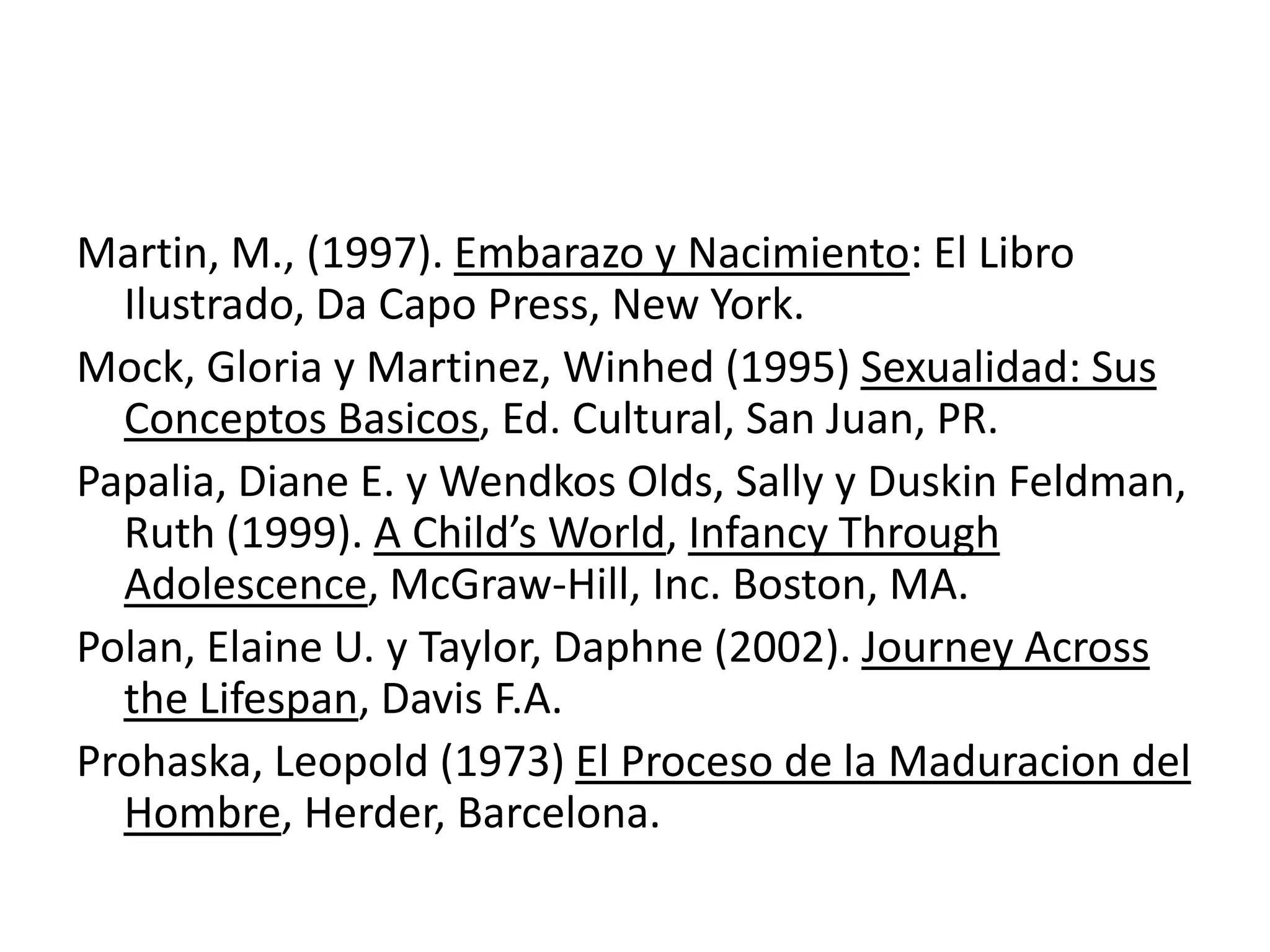 Martin, M., (1997). Embarazo y Nacimiento: El Libro
Ilustrado, Da Capo Press, New York.
Mock, Gloria y Martinez, Winhed (1995) Sexualidad: Sus
Conceptos Basicos, Ed. Cultural, San Juan, PR.
Papalia, Diane E. y Wendkos Olds, Sally y Duskin Feldman,
Ruth (1999). A Child’s World, Infancy Through
Adolescence, McGraw-Hill, Inc. Boston, MA.
Polan, Elaine U. y Taylor, Daphne (2002). Journey Across
the Lifespan, Davis F.A.
Prohaska, Leopold (1973) El Proceso de la Maduracion del
Hombre, Herder, Barcelona.
 