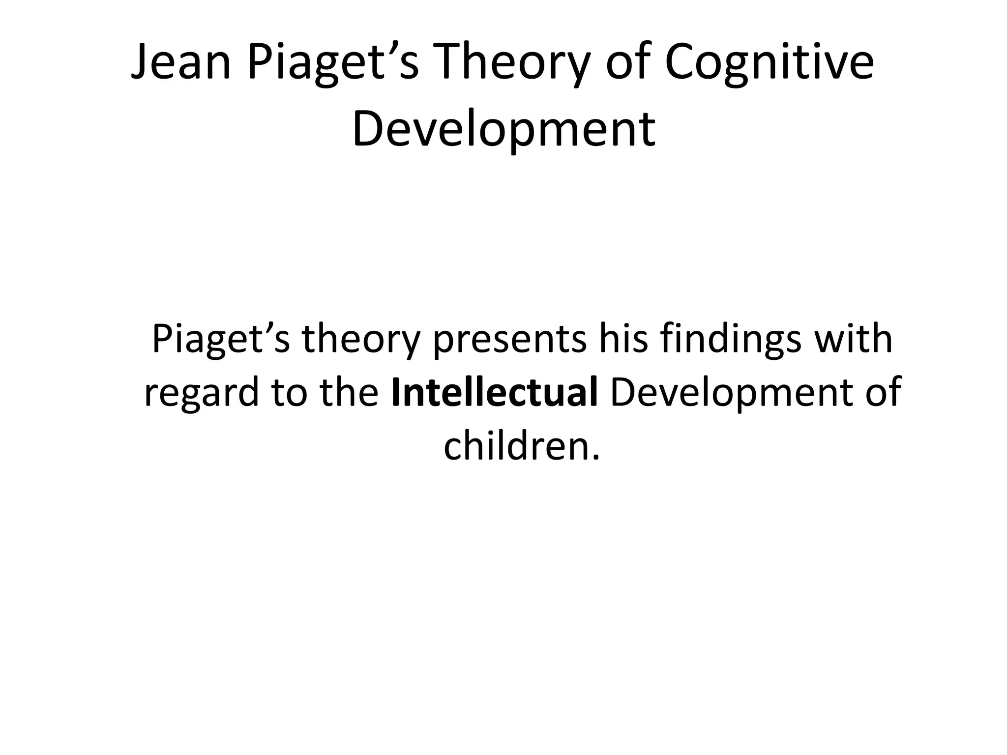 Jean Piaget’s Theory of Cognitive
Development
Piaget’s theory presents his findings with
regard to the Intellectual Development of
children.
 