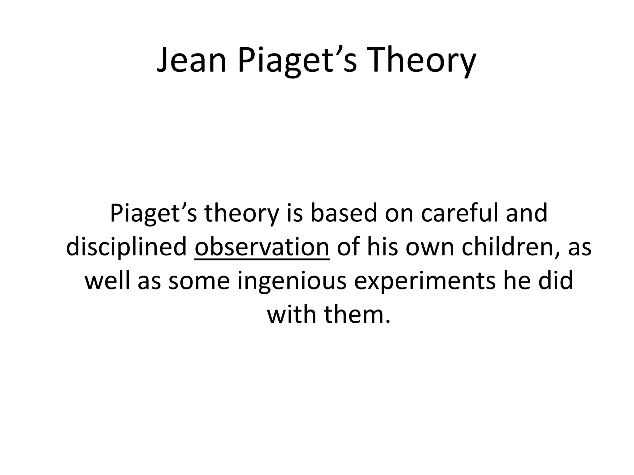 Jean Piaget’s Theory
Piaget’s theory is based on careful and
disciplined observation of his own children, as
well as some ingenious experiments he did
with them.
 