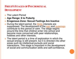 FREUD'SSTAGES OFPSYCHOSEXUAL
DEVELOPMENT
 The Latent Period
 Age Range: 6 to Puberty
 Erogenous Zone: Sexual Feelings Are Inactive
 During the latent period, the libido interests are
suppressed. The development of the ego and superego
contribute to this period of calm. The stage begins
around the time that children enter into school and
become more concerned with peer relationships,
hobbies and other interests.
 The latent period is a time of exploration in which the
sexual energy is still present, but it is directed into other
areas such as intellectual pursuits and social
interactions. This stage is important in the development
of social and communication skills and self-confidence.
 