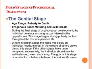 FREUD'SSTAGES OFPSYCHOSEXUAL
DEVELOPMENT
The Genital Stage
Age Range: Puberty to Death
Erogenous Zone: Maturing Sexual Interests
During the final stage of psychosexual development, the
individual develops a strong sexual interest in the
opposite sex. This stage begins during puberty but last
throughout the rest of a person's life.
Where in earlier stages the focus was solely on
individual needs, interest in the welfare of others grows
during this stage. If the other stages have been
completed successfully, the individual should now be
well-balanced, warm and caring. The goal of this stage
is to establish a balance between the various life areas.
 