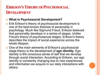 ERIKSON'STHEORYOFPSYCHOSOCIAL
DEVELOPMENT
 What is Psychosocial Development?
 Erik Erikson's theory of psychosocial development is
one of the best-known theories of personality in
psychology. Much like Sigmund Freud, Erikson believed
that personality develops in a series of stages. Unlike
Freud's theory of psychosexual stages, Erikson's theory
describes the impact of social experience across the
whole lifespan.
 One of the main elements of Erikson's psychosocial
stage theory is the development of ego identity. Ego
identity is the conscious sense of self that we develop
through social interaction. According to Erikson, our ego
identity is constantly changing due to new experiences
and information we acquire in our daily interactions with
others.
 