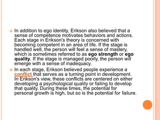  In addition to ego identity, Erikson also believed that a
sense of competence motivates behaviors and actions.
Each stage in Erikson's theory is concerned with
becoming competent in an area of life. If the stage is
handled well, the person will feel a sense of mastery,
which is sometimes referred to as ego strength or ego
quality. If the stage is managed poorly, the person will
emerge with a sense of inadequacy.
 In each stage, Erikson believed people experience a
conflict that serves as a turning point in development.
In Erikson's view, these conflicts are centered on either
developing a psychological quality or failing to develop
that quality. During these times, the potential for
personal growth is high, but so is the potential for failure.
 