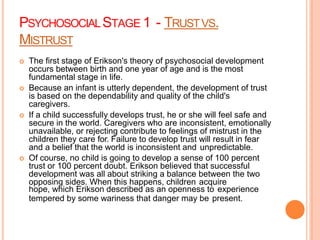 PSYCHOSOCIALSTAGE 1 - TRUSTVS.
MISTRUST
 The first stage of Erikson's theory of psychosocial development
occurs between birth and one year of age and is the most
fundamental stage in life.
 Because an infant is utterly dependent, the development of trust
is based on the dependability and quality of the child's
caregivers.
 If a child successfully develops trust, he or she will feel safe and
secure in the world. Caregivers who are inconsistent, emotionally
unavailable, or rejecting contribute to feelings of mistrust in the
children they care for. Failure to develop trust will result in fear
and a belief that the world is inconsistent and unpredictable.
 Of course, no child is going to develop a sense of 100 percent
trust or 100 percent doubt. Erikson believed that successful
development was all about striking a balance between the two
opposing sides. When this happens, children acquire
hope, which Erikson described as an openness to experience
tempered by some wariness that danger may be present.
 