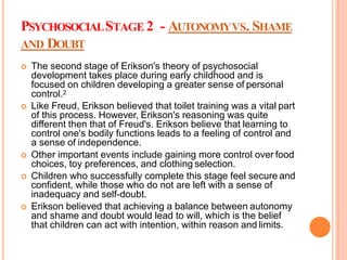 PSYCHOSOCIALSTAGE 2 - AUTONOMYVS. SHAME
AND DOUBT
 The second stage of Erikson's theory of psychosocial
development takes place during early childhood and is
focused on children developing a greater sense of personal
control.2
 Like Freud, Erikson believed that toilet training was a vital part
of this process. However, Erikson's reasoning was quite
different then that of Freud's. Erikson believe that learning to
control one's bodily functions leads to a feeling of control and
a sense of independence.
 Other important events include gaining more control over food
choices, toy preferences, and clothing selection.
 Children who successfully complete this stage feel secure and
confident, while those who do not are left with a sense of
inadequacy and self-doubt.
 Erikson believed that achieving a balance between autonomy
and shame and doubt would lead to will, which is the belief
that children can act with intention, within reason and limits.
 