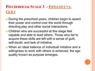 PSYCHOSOCIALSTAGE 3 - INITIATIVEVS.
GUILT
 During the preschool years, children begin to assert
their power and control over the world through
directing play and other social interactions.
 Children who are successful at this stage feel
capable and able to lead others. Those who fail to
acquire these skills are left with a sense of guilt,
self-doubt, and lack of initiative.
 When an ideal balance of individual initiative and a
willingness to work with others is achieved, the ego
quality known as purpose emerges.
 