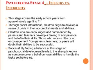 PSYCHOSOCIALSTAGE 4 – INDUSTRYVS.
INFERIORITY
 This stage covers the early school years from
approximately age 5 to 11.
 Through social interactions, children begin to develop a
sense of pride in their accomplishments and abilities.
 Children who are encouraged and commended by
parents and teachers develop a feeling of competence
and belief in their skills. Those who receive little or no
encouragement from parents, teachers, or peers will
doubt their abilities to be successful.
 Successfully finding a balance at this stage of
psychosocial development leads to the strength known
as competence or a belief our own abilities to handle the
tasks set before us.
 
