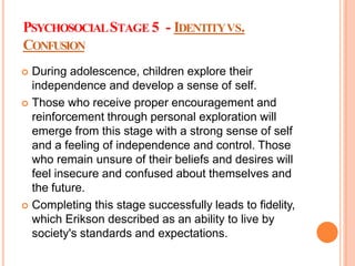 PSYCHOSOCIALSTAGE 5 - IDENTITYVS.
CONFUSION
 During adolescence, children explore their
independence and develop a sense of self.
 Those who receive proper encouragement and
reinforcement through personal exploration will
emerge from this stage with a strong sense of self
and a feeling of independence and control. Those
who remain unsure of their beliefs and desires will
feel insecure and confused about themselves and
the future.
 Completing this stage successfully leads to fidelity,
which Erikson described as an ability to live by
society's standards and expectations.
 
