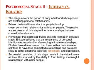 PSYCHOSOCIAL STAGE - INTIMACYVS.
ISOLATION
 This stage covers the period of early adulthood when people
are exploring personal relationships.
 Erikson believed it was vital that people develop
close, committed relationships with other people. Those who
are successful at this step will form relationships that are
committed and secure.
 Remember that each step builds on skills learned in previous
steps. Erikson believed that a strong sense of personal
identity was important for developing intimate relationships.
Studies have demonstrated that those with a poor sense of
self tend to have less committed relationships and are more
likely to suffer emotional isolation, loneliness, and depression.
 Successful resolution of this stage results in the virtue known
as love. It is marked by the ability to form lasting, meaningful
relationships with other people.
 