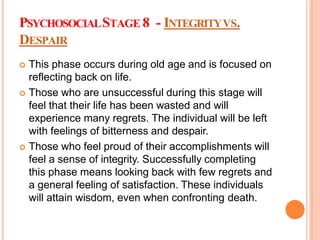 PSYCHOSOCIALSTAGE 8 - INTEGRITYVS.
DESPAIR
 This phase occurs during old age and is focused on
reflecting back on life.
 Those who are unsuccessful during this stage will
feel that their life has been wasted and will
experience many regrets. The individual will be left
with feelings of bitterness and despair.
 Those who feel proud of their accomplishments will
feel a sense of integrity. Successfully completing
this phase means looking back with few regrets and
a general feeling of satisfaction. These individuals
will attain wisdom, even when confronting death.
 