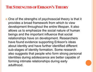 THESTRENGTHSOFERIKSON'S THEORY
 One of the strengths of psychosocial theory is that it
provides a broad framework from which to view
development throughout the entire lifespan. It also
allows us to emphasize the social nature of human
beings and the important influence that social
relationships have on development. Researchers
have found evidence supporting Erikson's ideas
about identity and have further identified different
sub-stages of identity formation. Some research
also suggests that people who form strong personal
identities during adolescence are better capable of
forming intimate relationships during early
adulthood.
 