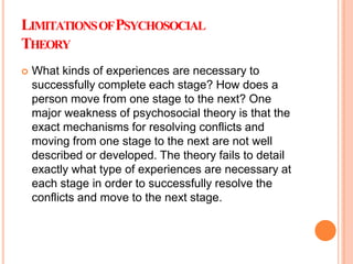 LIMITATIONSOFPSYCHOSOCIAL
THEORY
 What kinds of experiences are necessary to
successfully complete each stage? How does a
person move from one stage to the next? One
major weakness of psychosocial theory is that the
exact mechanisms for resolving conflicts and
moving from one stage to the next are not well
described or developed. The theory fails to detail
exactly what type of experiences are necessary at
each stage in order to successfully resolve the
conflicts and move to the next stage.
 