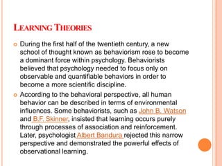 LEARNING THEORIES
 During the first half of the twentieth century, a new
school of thought known as behaviorism rose to become
a dominant force within psychology. Behaviorists
believed that psychology needed to focus only on
observable and quantifiable behaviors in order to
become a more scientific discipline.
 According to the behavioral perspective, all human
behavior can be described in terms of environmental
influences. Some behaviorists, such as John B. Watson
and B.F. Skinner, insisted that learning occurs purely
through processes of association and reinforcement.
Later, psychologist Albert Bandura rejected this narrow
perspective and demonstrated the powerful effects of
observational learning.
 