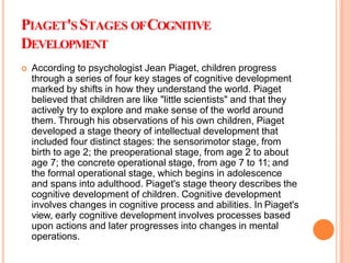 PIAGET'SSTAGES OFCOGNITIVE
DEVELOPMENT
 According to psychologist Jean Piaget, children progress
through a series of four key stages of cognitive development
marked by shifts in how they understand the world. Piaget
believed that children are like "little scientists" and that they
actively try to explore and make sense of the world around
them. Through his observations of his own children, Piaget
developed a stage theory of intellectual development that
included four distinct stages: the sensorimotor stage, from
birth to age 2; the preoperational stage, from age 2 to about
age 7; the concrete operational stage, from age 7 to 11; and
the formal operational stage, which begins in adolescence
and spans into adulthood. Piaget's stage theory describes the
cognitive development of children. Cognitive development
involves changes in cognitive process and abilities. In Piaget's
view, early cognitive development involves processes based
upon actions and later progresses into changes in mental
operations.
 
