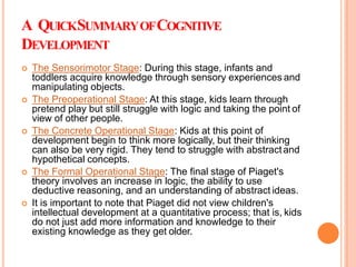 A QUICKSUMMARYOFCOGNITIVE
DEVELOPMENT
 The Sensorimotor Stage: During this stage, infants and
toddlers acquire knowledge through sensory experiences and
manipulating objects.
 The Preoperational Stage: At this stage, kids learn through
pretend play but still struggle with logic and taking the point of
view of other people.
 The Concrete Operational Stage: Kids at this point of
development begin to think more logically, but their thinking
can also be very rigid. They tend to struggle with abstractand
hypothetical concepts.
 The Formal Operational Stage: The final stage of Piaget's
theory involves an increase in logic, the ability to use
deductive reasoning, and an understanding of abstract ideas.
 It is important to note that Piaget did not view children's
intellectual development at a quantitative process; that is, kids
do not just add more information and knowledge to their
existing knowledge as they get older.
 
