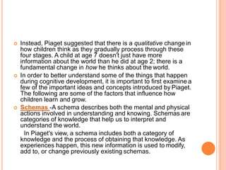  Instead, Piaget suggested that there is a qualitative change in
how children think as they gradually process through these
four stages. A child at age 7 doesn't just have more
information about the world than he did at age 2; there is a
fundamental change in how he thinks about the world.
 In order to better understand some of the things that happen
during cognitive development, it is important to first examine a
few of the important ideas and concepts introduced by Piaget.
The following are some of the factors that influence how
children learn and grow.
 Schemas -A schema describes both the mental and physical
actions involved in understanding and knowing. Schemas are
categories of knowledge that help us to interpret and
understand the world.
In Piaget's view, a schema includes both a category of
knowledge and the process of obtaining that knowledge. As
experiences happen, this new information is used to modify,
add to, or change previously existing schemas.
 