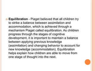  Equilibration - Piaget believed that all children try
to strike a balance between assimilation and
accommodation, which is achieved through a
mechanism Piaget called equilibration. As children
progress through the stages of cognitive
development, it is important to maintain a balance
between applying previous knowledge
(assimilation) and changing behavior to account for
new knowledge (accommodation). Equilibration
helps explain how children are able to move from
one stage of thought into the next.
 